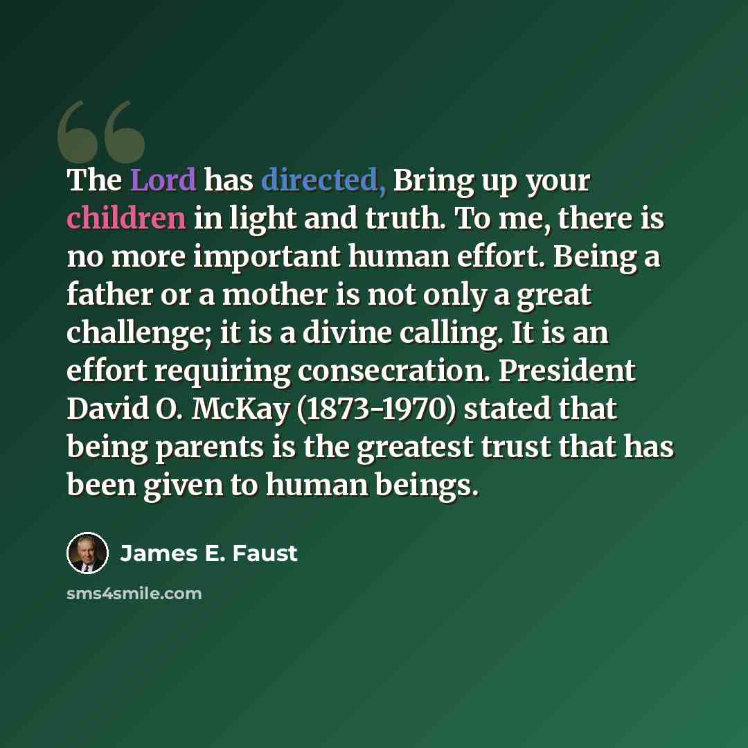 “The Lord has directed, Bring up your children in light and truth. To me, there is no more important human effort. Being a father or a mother is not only a great challenge; it is a divine calling. It is an effort requiring consecration. President David O. McKay (1873-1970) stated that being parents…” quote by James E. Faust