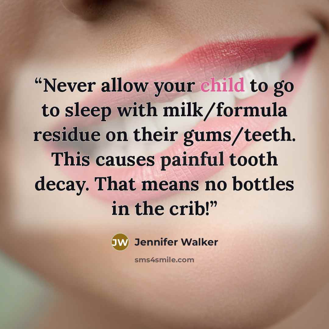 “Never allow your child to go to sleep with milk/formula residue on their gums/teeth. This causes painful tooth decay. That means no bottles in the crib!” quote by Jennifer Walker