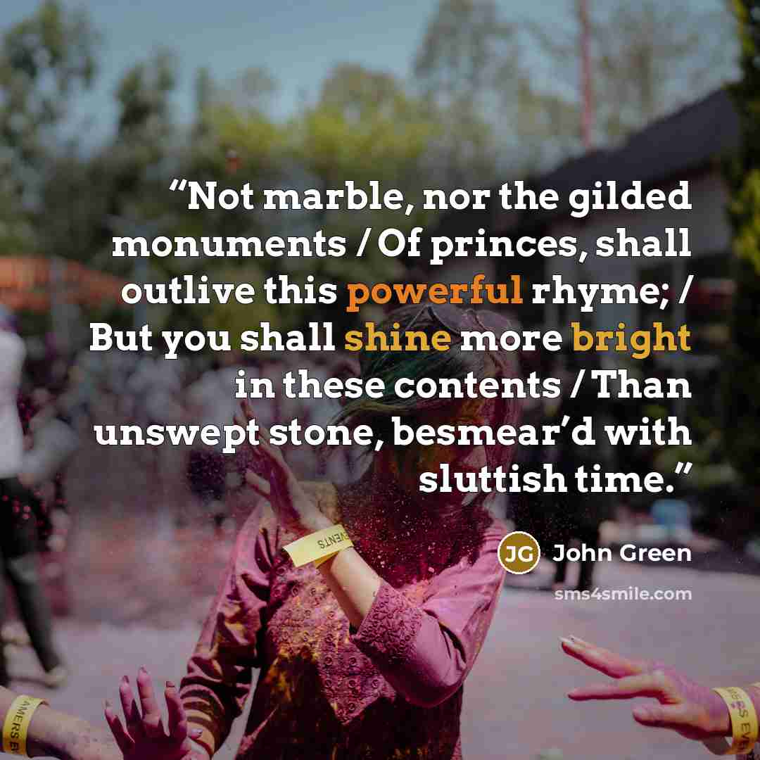 “Not marble, nor the gilded monuments / Of princes, shall outlive this powerful rhyme; / But you shall shine more bright in these contents / Than unswept stone, besmear’d with sluttish time.” quote by John Green