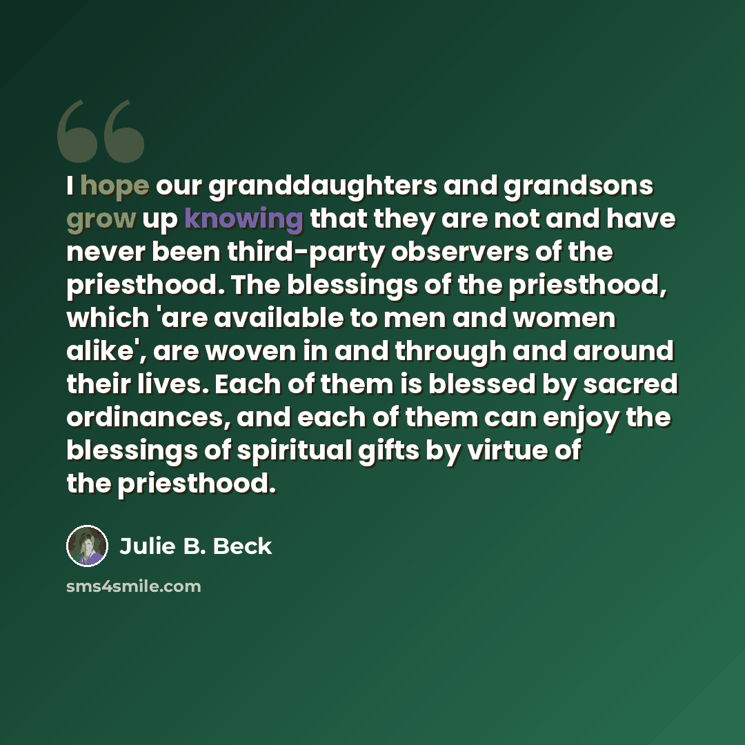 “I hope our granddaughters and grandsons grow up knowing that they are not and have never been third-party observers of the priesthood. The blessings of the priesthood, which 'are available to men and women alike', are woven in and through and around their lives. Each of them is blessed by sacred…” quote by Julie B. Beck