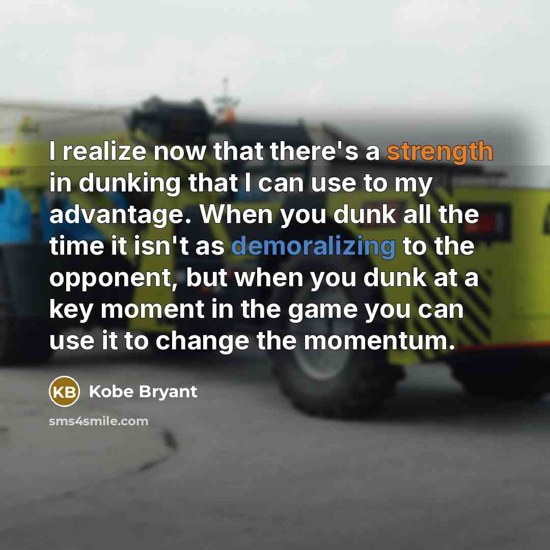 “I realize now that there's a strength in dunking that I can use to my advantage. When you dunk all the time it isn't as demoralizing to the opponent, but when you dunk at a key moment in the game you can use it to change the momentum.” quote by Kobe Bryant