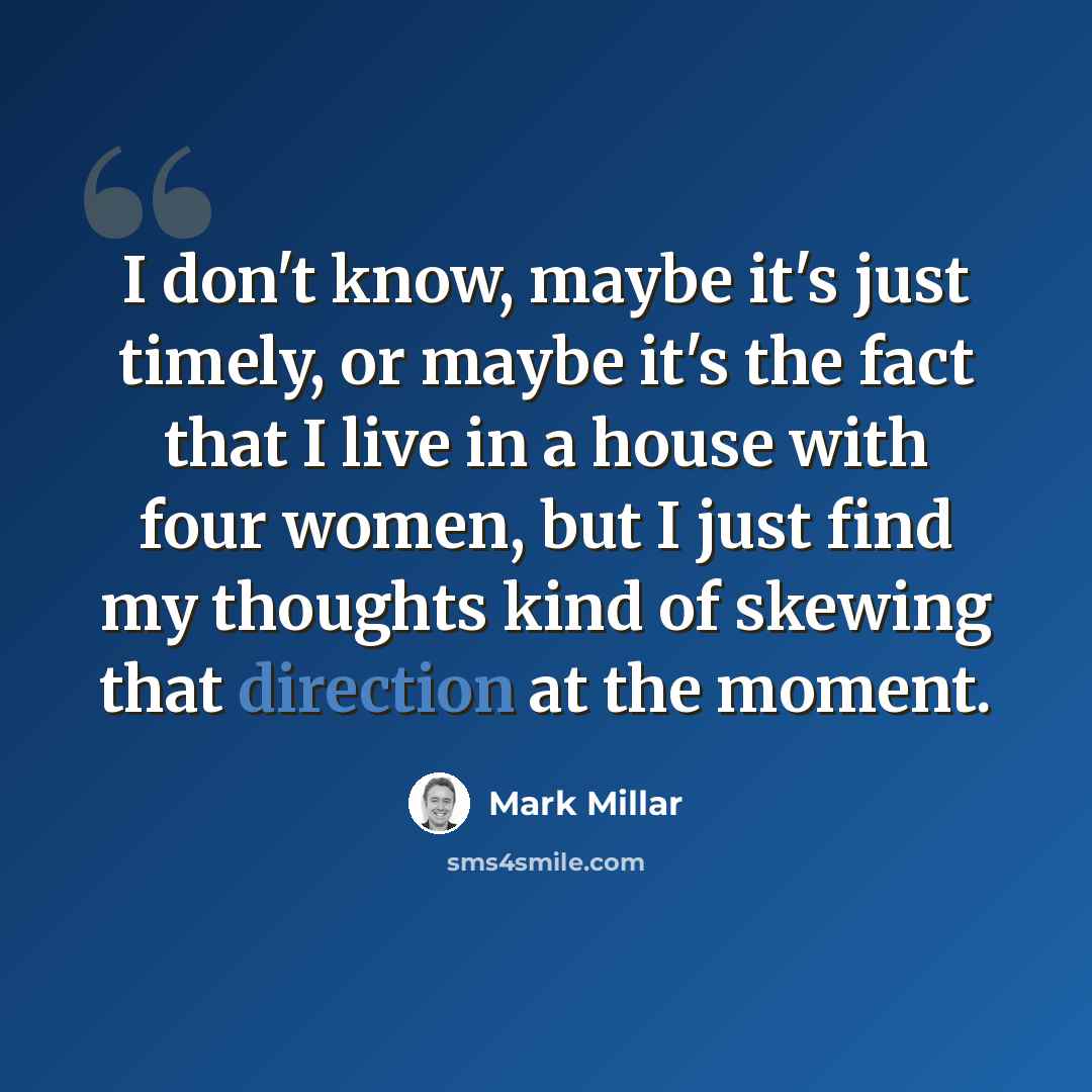 “I don't know, maybe it's just timely, or maybe it's the fact that I live in a house with four women, but I just find my thoughts kind of skewing that direction at the moment.” quote by Mark Millar