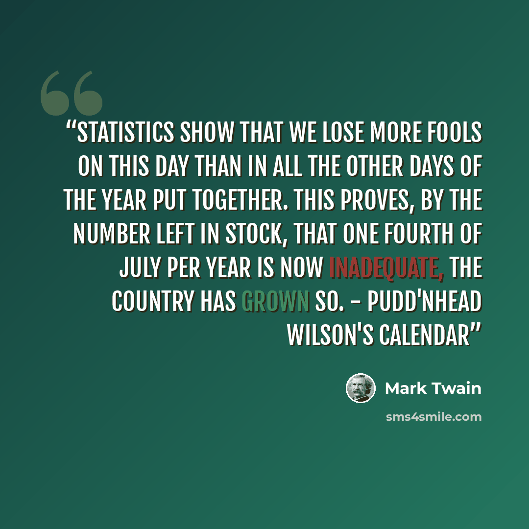 “Statistics show that we lose more fools on this day than in all the other days of the year put together. This proves, by the number left in stock, that one Fourth of July per year is now inadequate, the country has grown so. - Pudd'nhead Wilson's Calendar” quote by Mark Twain