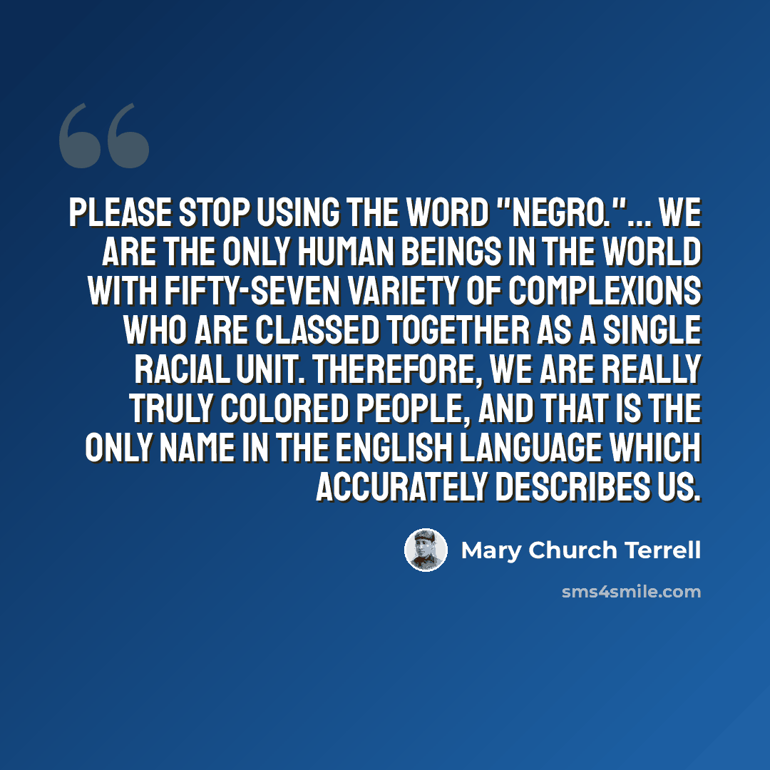 “Please stop using the word "Negro."... We are the only human beings in the world with fifty-seven variety of complexions who are classed together as a single racial unit. Therefore, we are really truly colored people, and that is the only name in the English language which accurately describes us.” quote by Mary Church Terrell
