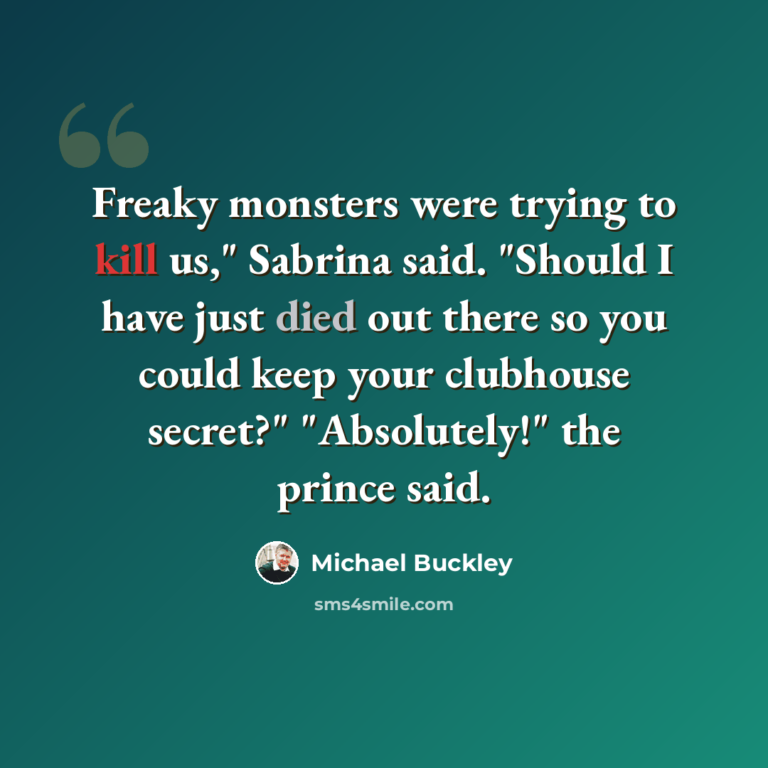 “Freaky monsters were trying to kill us," Sabrina said. "Should I have just died out there so you could keep your clubhouse secret?" "Absolutely!" the prince said.” quote by Michael Buckley