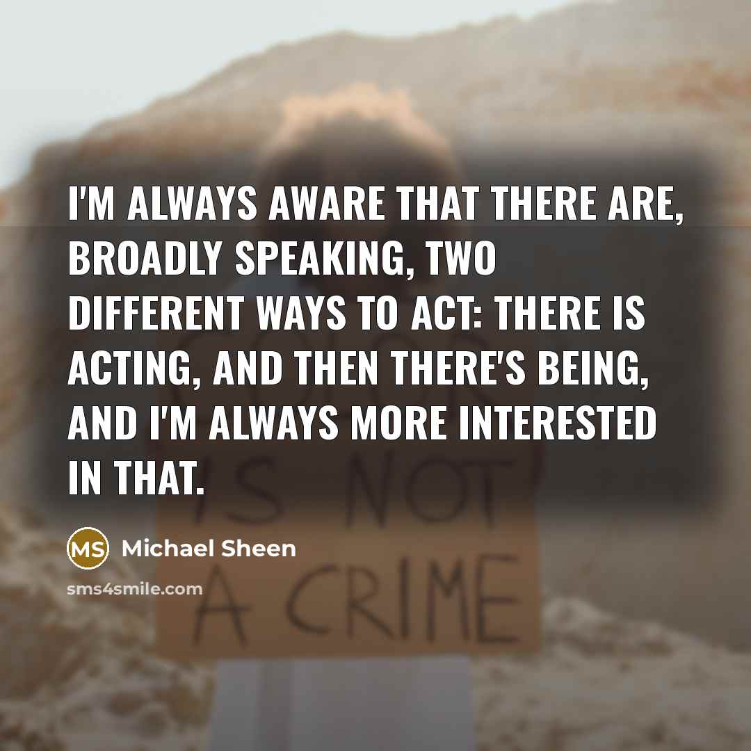 “I'm always aware that there are, broadly speaking, two different ways to act: there is acting, and then there's being, and I'm always more interested in that.” quote by Michael Sheen