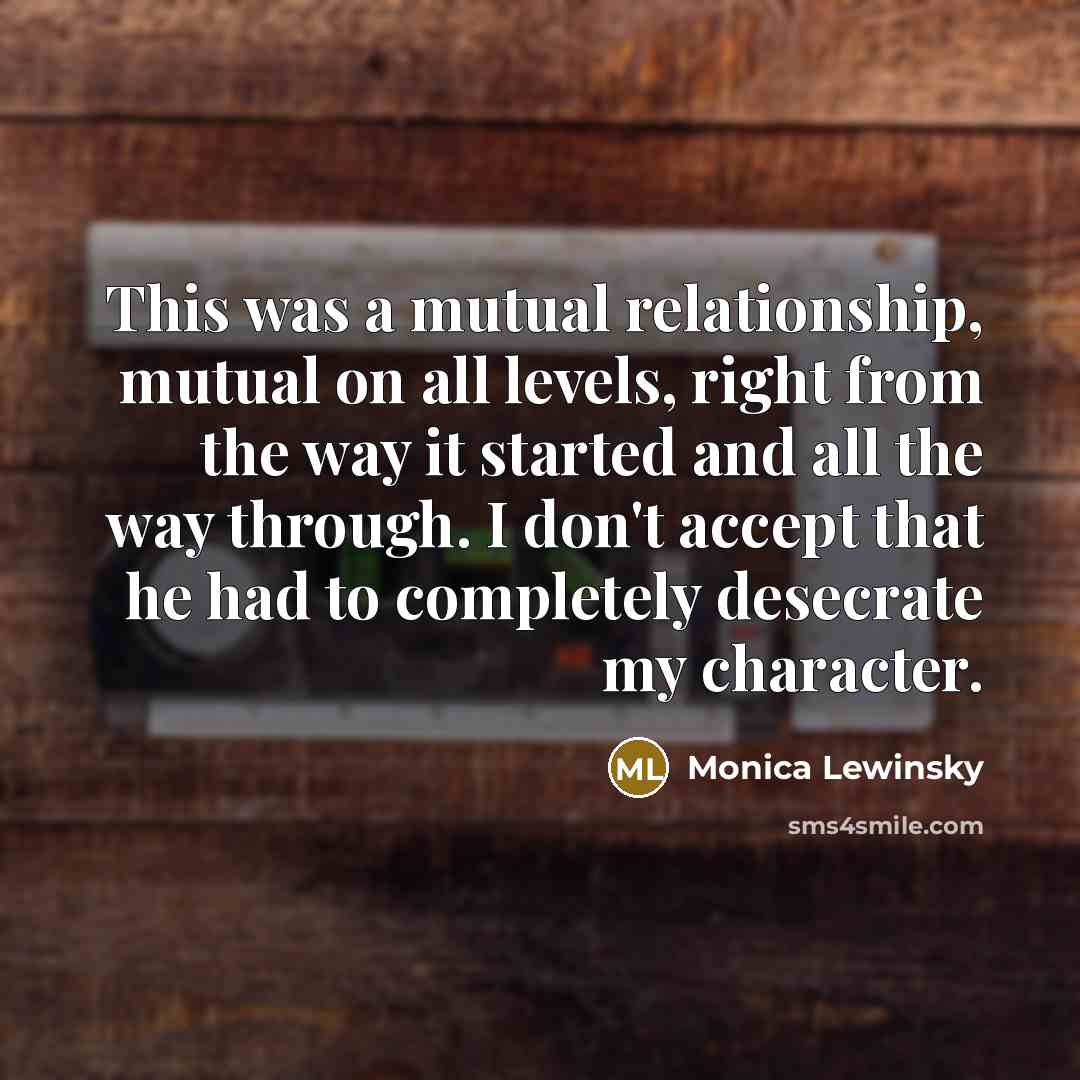 “This was a mutual relationship, mutual on all levels, right from the way it started and all the way through. I don't accept that he had to completely desecrate my character.” quote by Monica Lewinsky