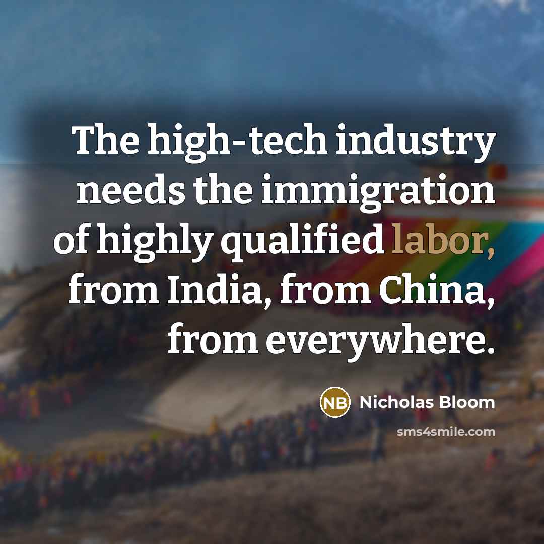 “The high-tech industry needs the immigration of highly qualified labor, from India, from China, from everywhere.” quote by Nicholas Bloom