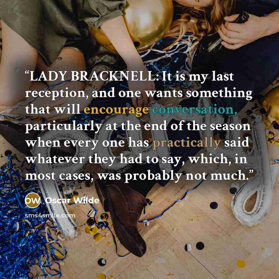 “LADY BRACKNELL: It is my last reception, and one wants something that will encourage conversation, particularly at the end of the season when every one has practically said whatever they had to say, which, in most cases, was probably not much.” quote by Oscar Wilde