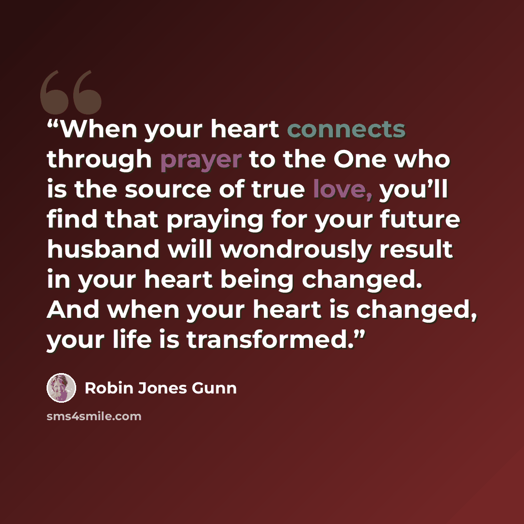 “When your heart connects through prayer to the One who is the source of true love, you’ll find that praying for your future husband will wondrously result in your heart being changed. And when your heart is changed, your life is transformed.” quote by Robin Jones Gunn