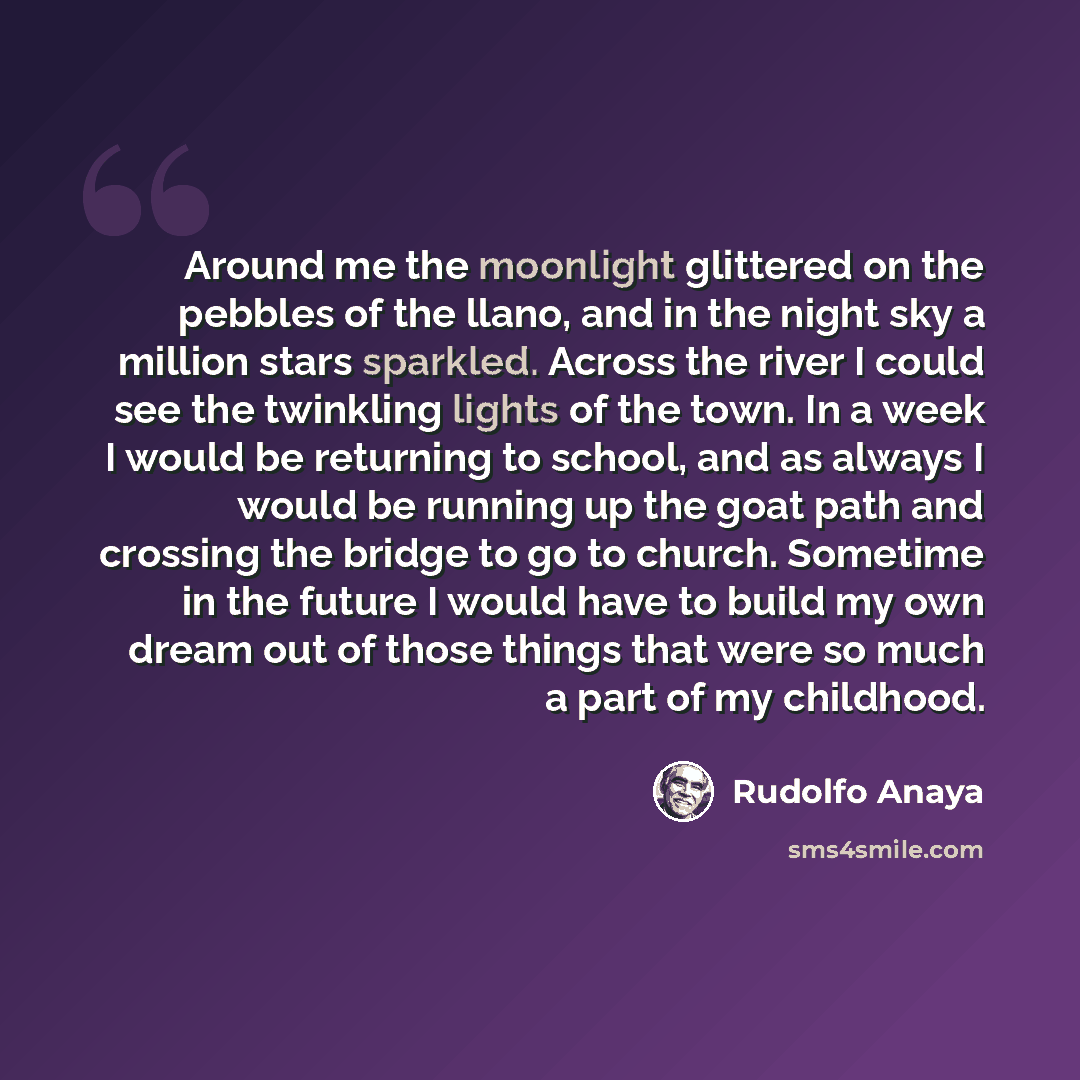 “Around me the moonlight glittered on the pebbles of the llano, and in the night sky a million stars sparkled. Across the river I could see the twinkling lights of the town. In a week I would be returning to school, and as always I would be running up the goat path and crossing the bridge to go to…” quote by Rudolfo Anaya