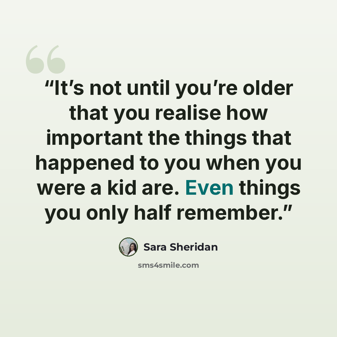 “It’s not until you’re older that you realise how important the things that happened to you when you were a kid are. Even things you only half remember.” quote by Sara Sheridan