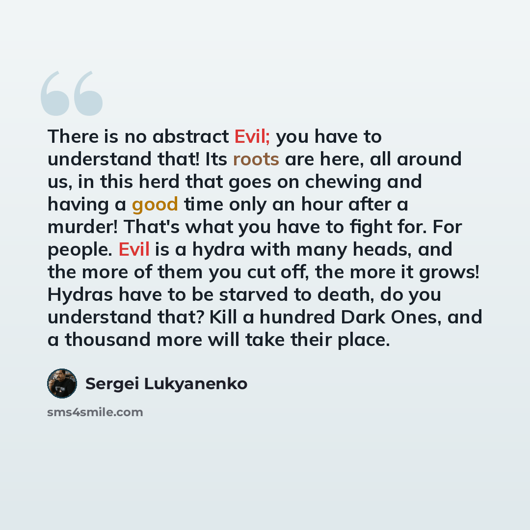 “There is no abstract Evil; you have to understand that! Its roots are here, all around us, in this herd that goes on chewing and having a good time only an hour after a murder! That's what you have to fight for. For people. Evil is a hydra with many heads, and the more of them you cut off, the…” quote by Sergei Lukyanenko