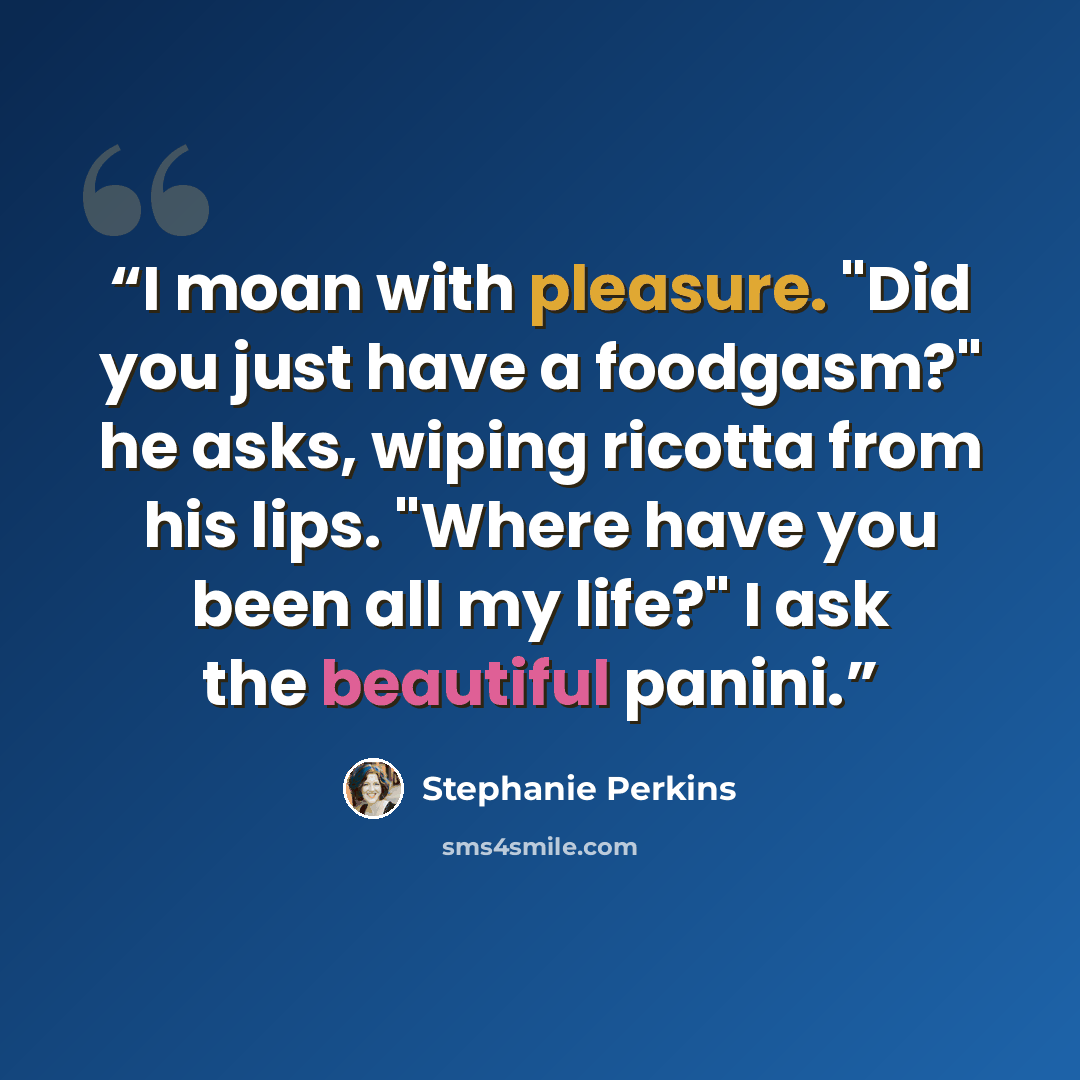 “I moan with pleasure. "Did you just have a foodgasm?" he asks, wiping ricotta from his lips. "Where have you been all my life?" I ask the beautiful panini.” quote by Stephanie Perkins