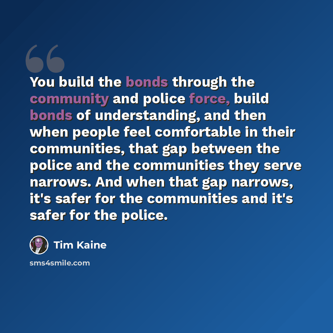“You build the bonds through the community and police force, build bonds of understanding, and then when people feel comfortable in their communities, that gap between the police and the communities they serve narrows. And when that gap narrows, it's safer for the communities and it's safer for the…” quote by Tim Kaine