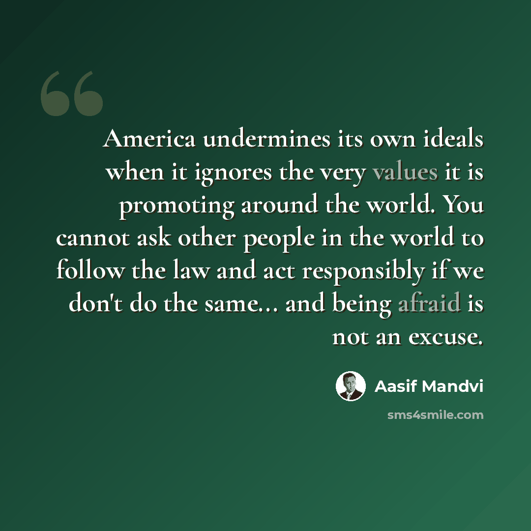 “America undermines its own ideals when it ignores the very values it is promoting around the world. You cannot ask other people in the world to follow the law and act responsibly if we don't do the same... and being afraid is not an excuse.” quote by Aasif Mandvi