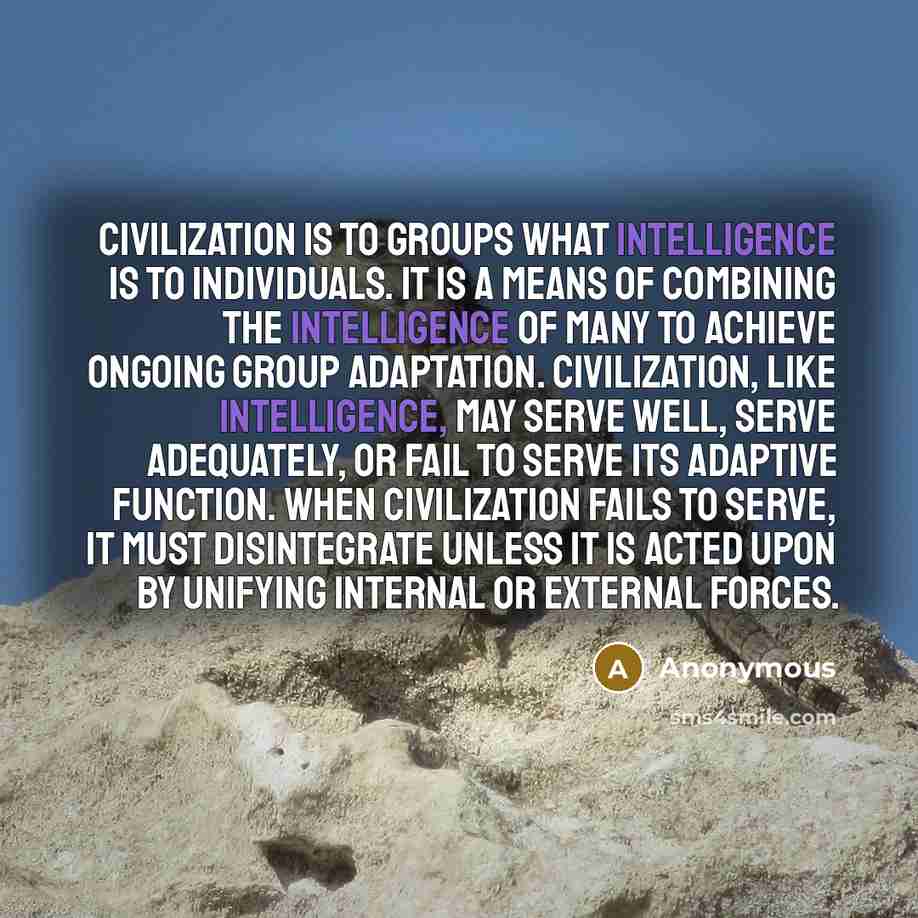 “Civilization is to groups what intelligence is to individuals. It is a means of combining the intelligence of many to achieve ongoing group adaptation. Civilization, like intelligence, may serve well, serve adequately, or fail to serve its adaptive function. When civilization fails to serve, it…” quote by Anonymous