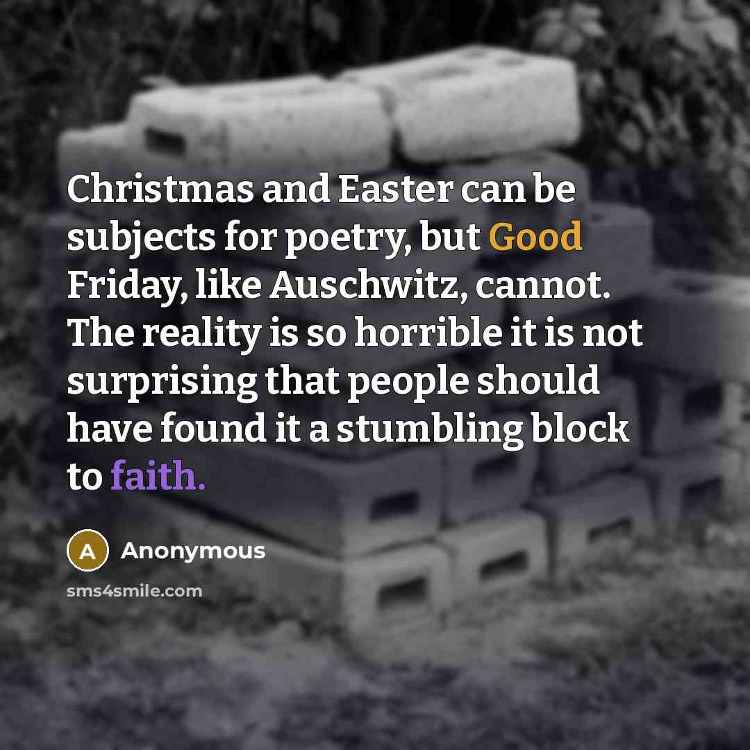 “Christmas and Easter can be subjects for poetry, but Good Friday, like Auschwitz, cannot. The reality is so horrible it is not surprising that people should have found it a stumbling block to faith.” quote by Anonymous