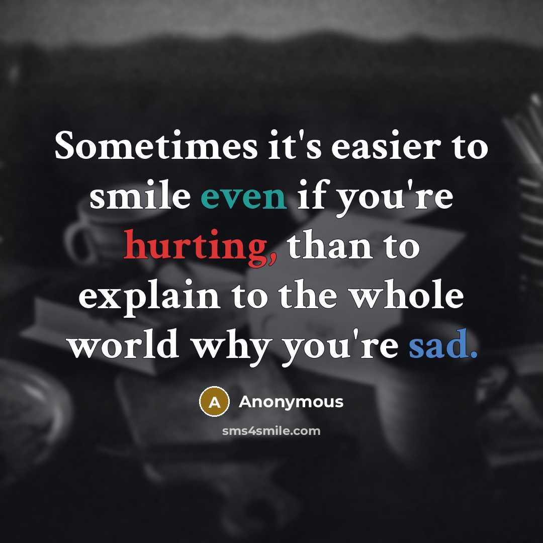 “Sometimes it's easier to smile even if you're hurting, than to explain to the whole world why you're sad.” quote by Anonymous