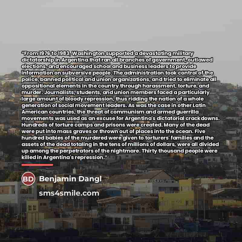 “From 1976 to 1983, Washington supported a devastating military dictatorship in Argentina that ran all branches of government, outlawed elections, and encouraged school and business leaders to provide information on subversive people. The administration took control of the police, banned political…” quote by Benjamin Dangl