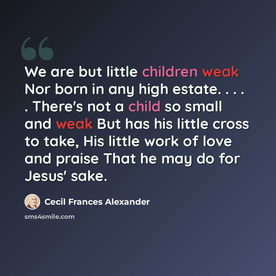 “We are but little children weak Nor born in any high estate. . . . . There's not a child so small and weak But has his little cross to take, His little work of love and praise That he may do for Jesus' sake.” quote by Cecil Frances Alexander