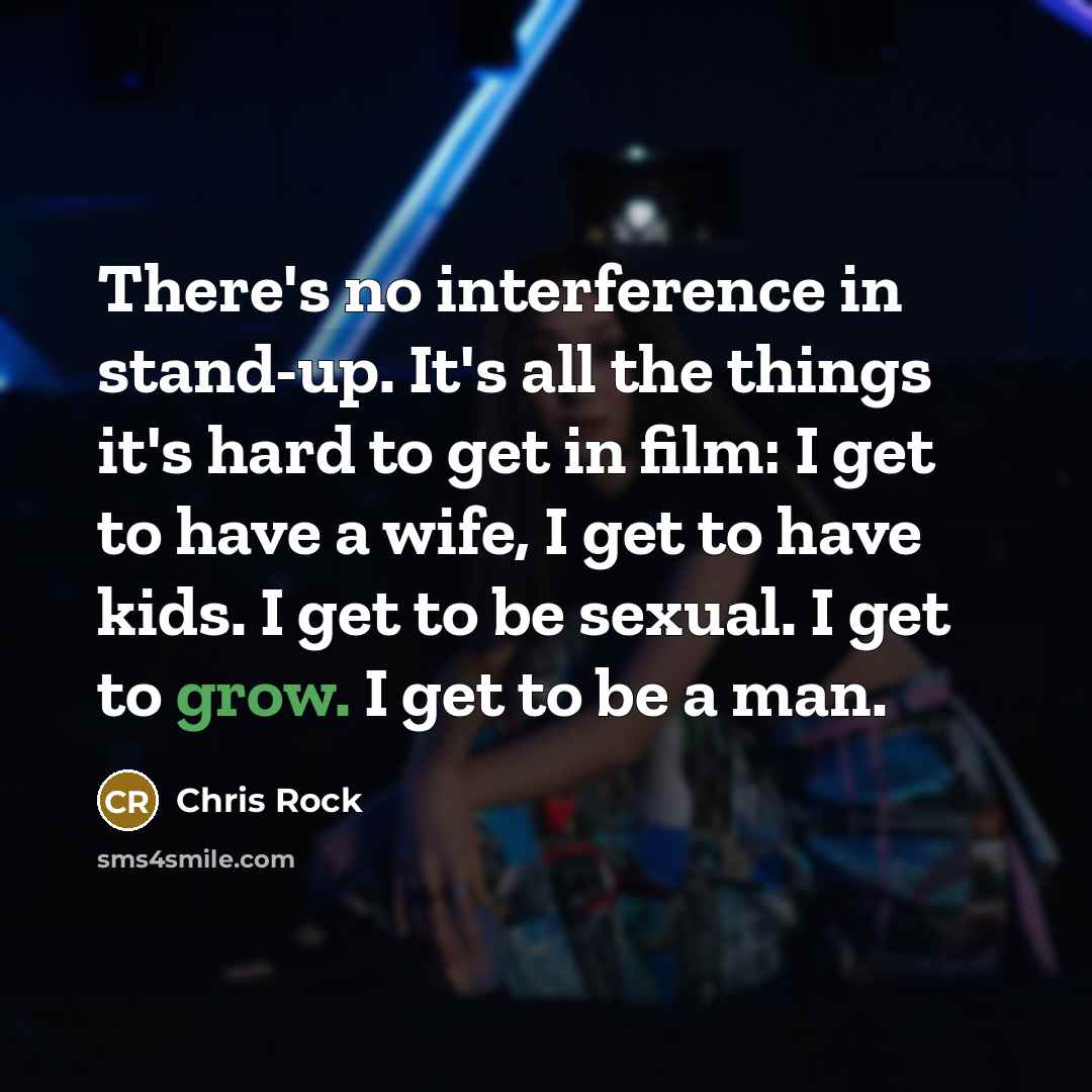 “There's no interference in stand-up. It's all the things it's hard to get in film: I get to have a wife, I get to have kids. I get to be sexual. I get to grow. I get to be a man.” quote by Chris Rock