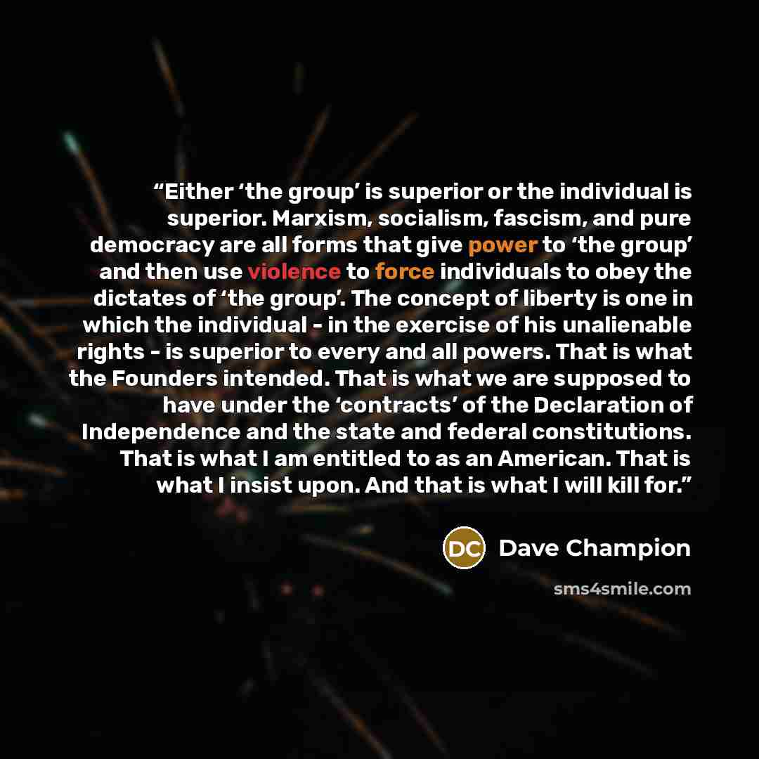 “Either ‘the group’ is superior or the individual is superior. Marxism, socialism, fascism, and pure democracy are all forms that give power to ‘the group’ and then use violence to force individuals to obey the dictates of ‘the group’. The concept of liberty is one in which the individual - in the…” quote by Dave Champion