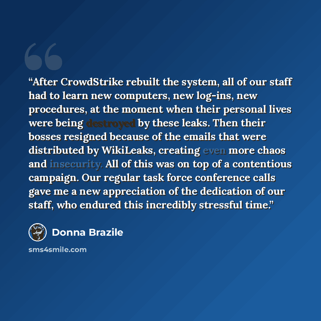 “After CrowdStrike rebuilt the system, all of our staff had to learn new computers, new log-ins, new procedures, at the moment when their personal lives were being destroyed by these leaks. Then their bosses resigned because of the emails that were distributed by WikiLeaks, creating even more chaos…” quote by Donna Brazile