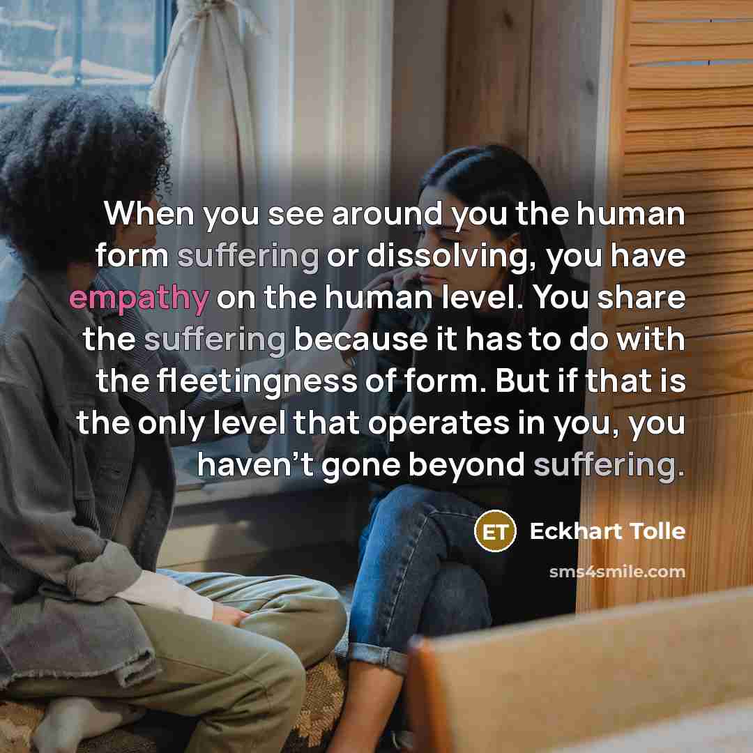 “When you see around you the human form suffering or dissolving, you have empathy on the human level. You share the suffering because it has to do with the fleetingness of form. But if that is the only level that operates in you, you haven't gone beyond suffering.” quote by Eckhart Tolle