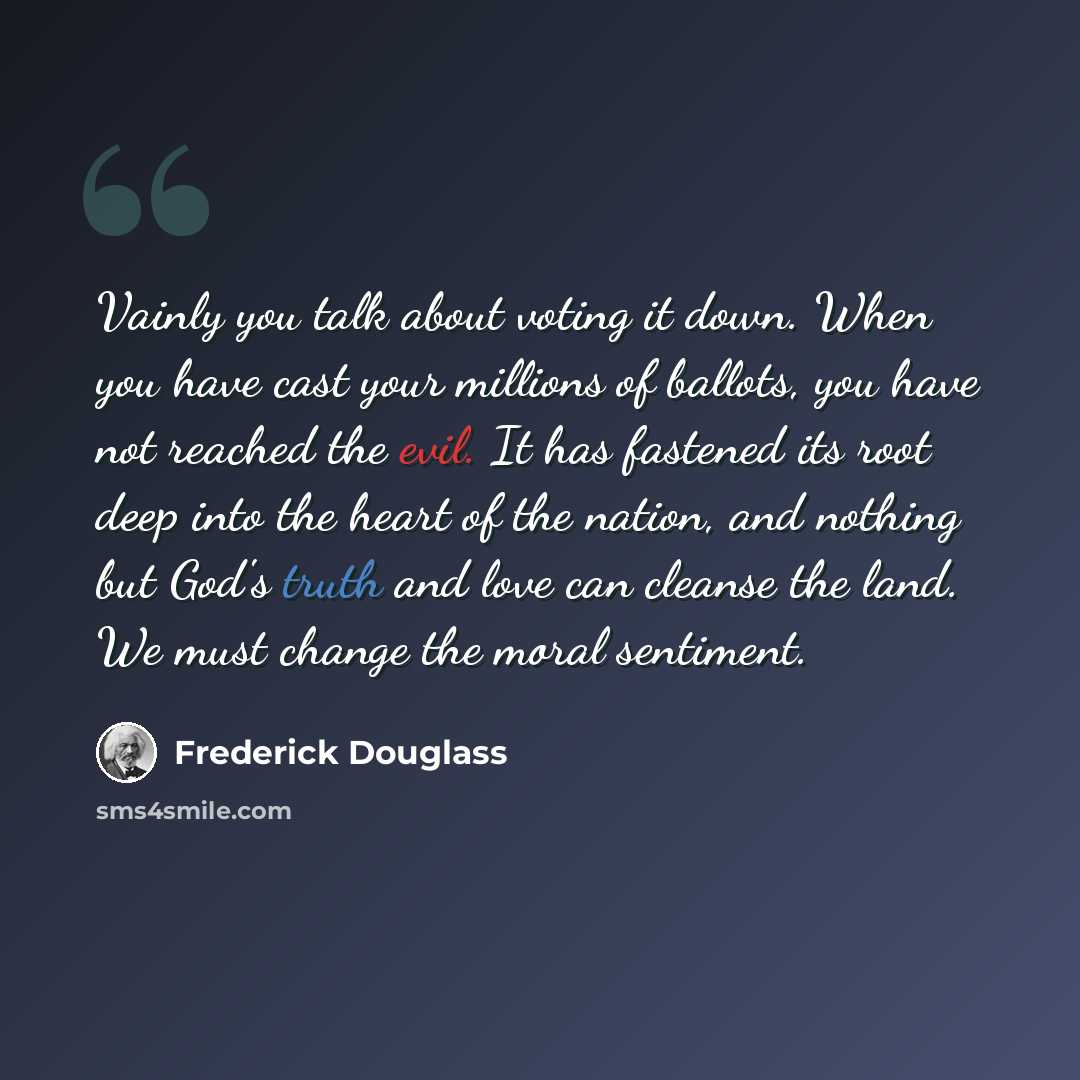 “Vainly you talk about voting it down. When you have cast your millions of ballots, you have not reached the evil. It has fastened its root deep into the heart of the nation, and nothing but God's truth and love can cleanse the land. We must change the moral sentiment.” quote by Frederick Douglass