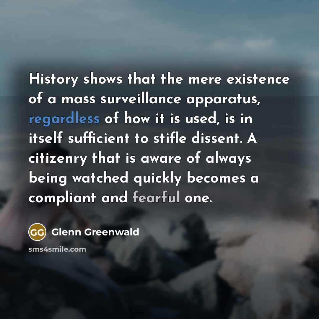 “History shows that the mere existence of a mass surveillance apparatus, regardless of how it is used, is in itself sufficient to stifle dissent. A citizenry that is aware of always being watched quickly becomes a compliant and fearful one.” quote by Glenn Greenwald