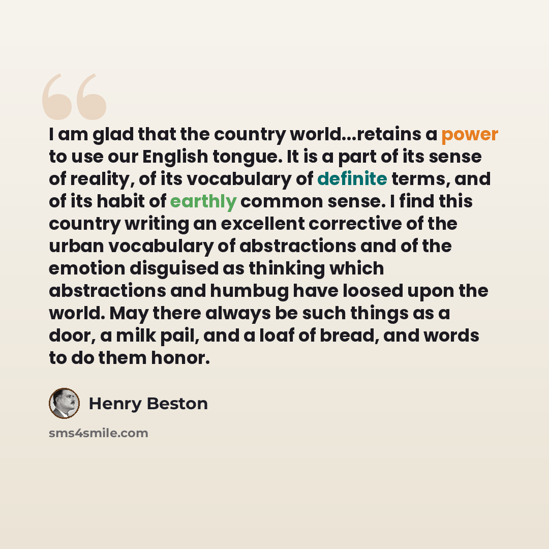 “I am glad that the country world...retains a power to use our English tongue. It is a part of its sense of reality, of its vocabulary of definite terms, and of its habit of earthly common sense. I find this country writing an excellent corrective of the urban vocabulary of abstractions and of the…” quote by Henry Beston
