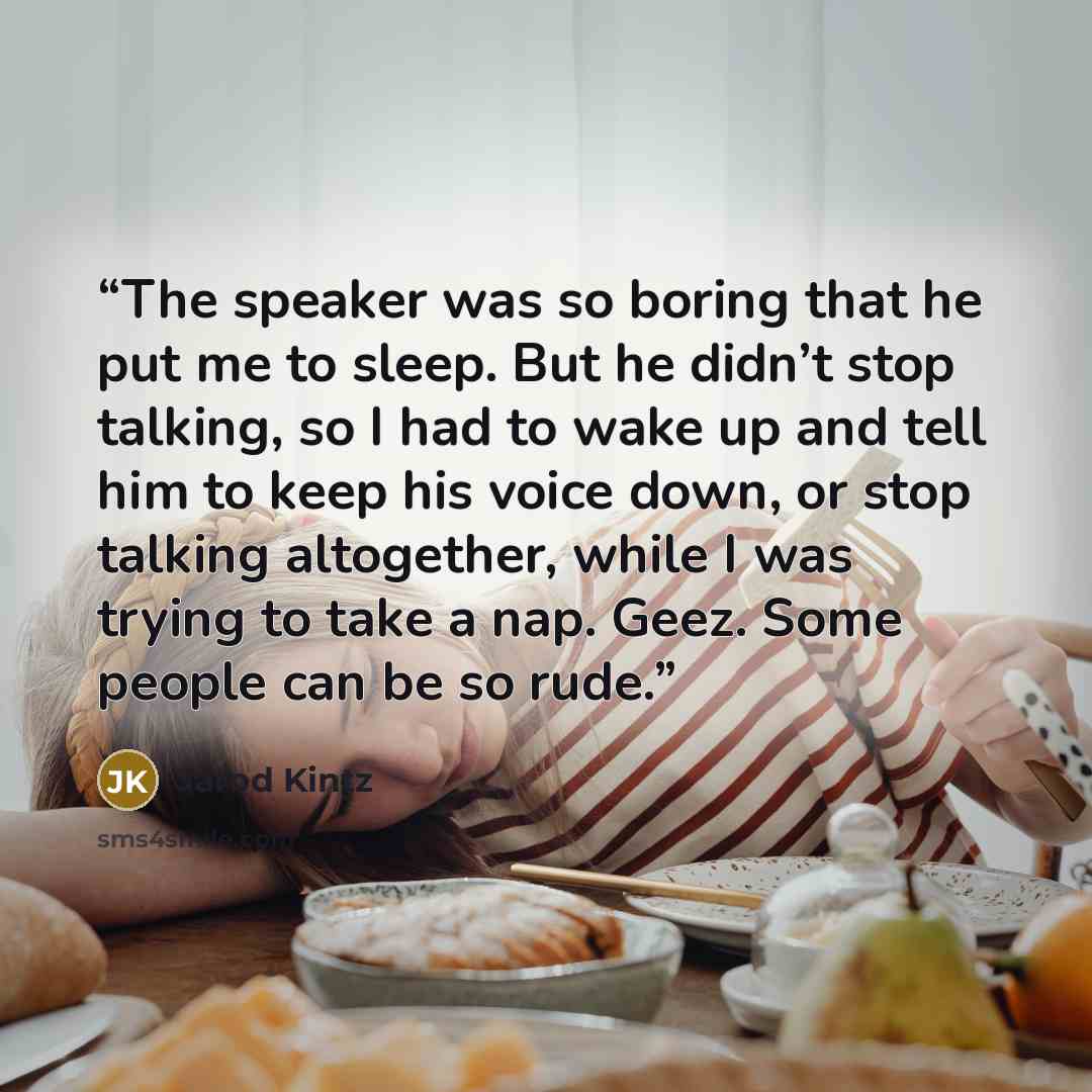 “The speaker was so boring that he put me to sleep. But he didn’t stop talking, so I had to wake up and tell him to keep his voice down, or stop talking altogether, while I was trying to take a nap. Geez. Some people can be so rude.” quote by Jarod Kintz