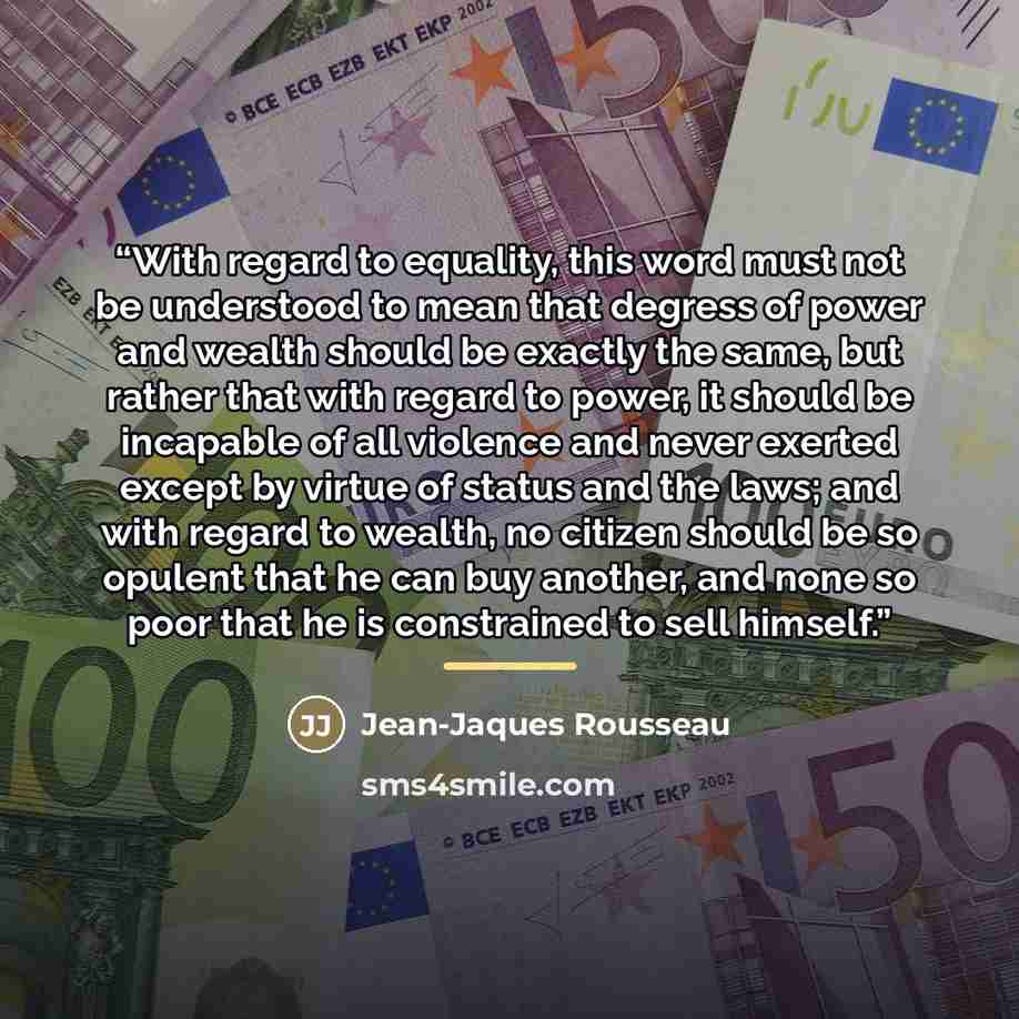 “With regard to equality, this word must not be understood to mean that degress of power and wealth should be exactly the same, but rather that with regard to power, it should be incapable of all violence and never exerted except by virtue of status and the laws; and with regard to wealth, no…” quote by Jean-Jaques Rousseau