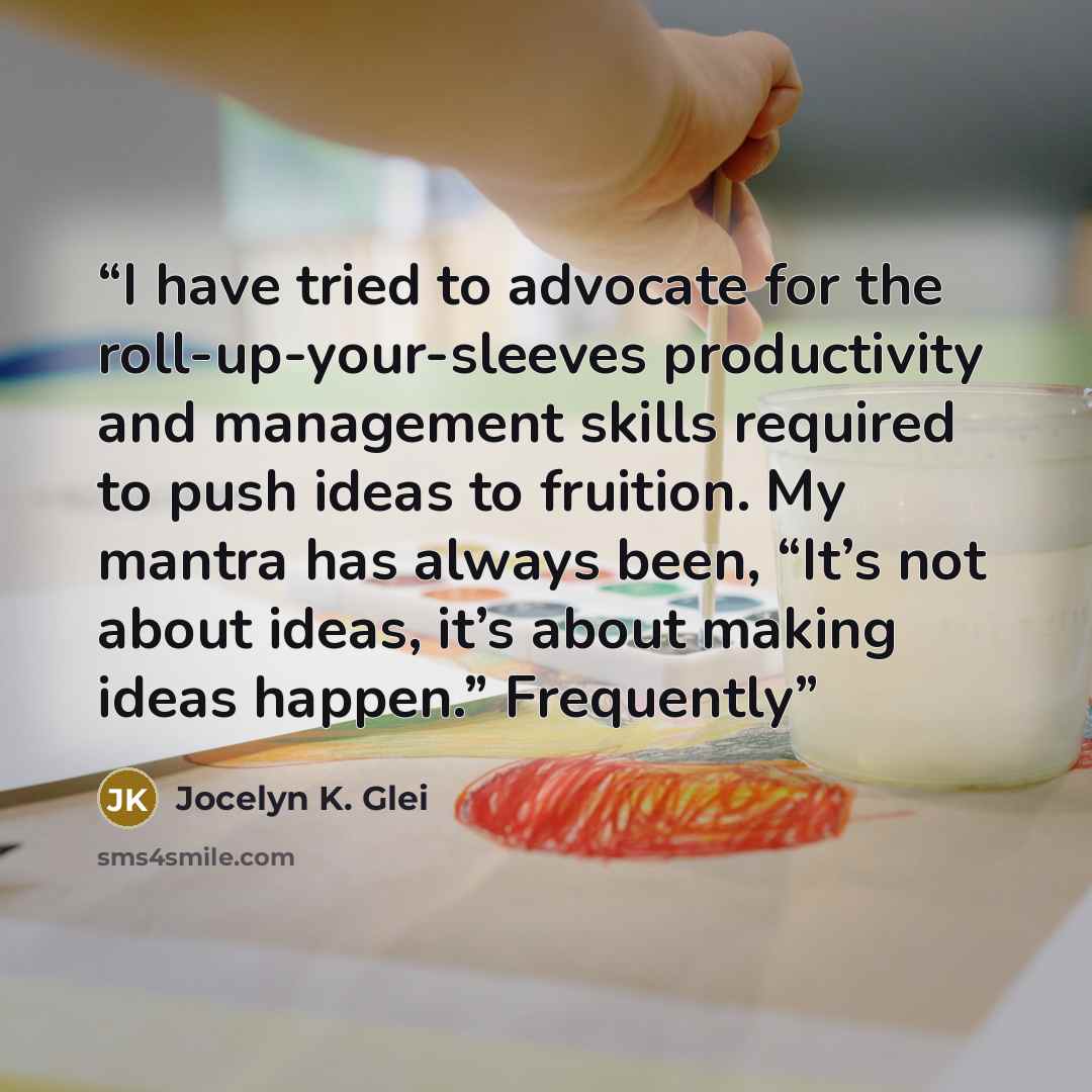 “I have tried to advocate for the roll-up-your-sleeves productivity and management skills required to push ideas to fruition. My mantra has always been, “It’s not about ideas, it’s about making ideas happen.” Frequently” quote by Jocelyn K. Glei