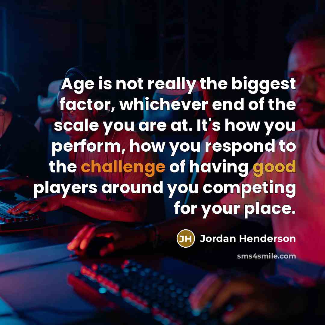 “Age is not really the biggest factor, whichever end of the scale you are at. It's how you perform, how you respond to the challenge of having good players around you competing for your place.” quote by Jordan Henderson