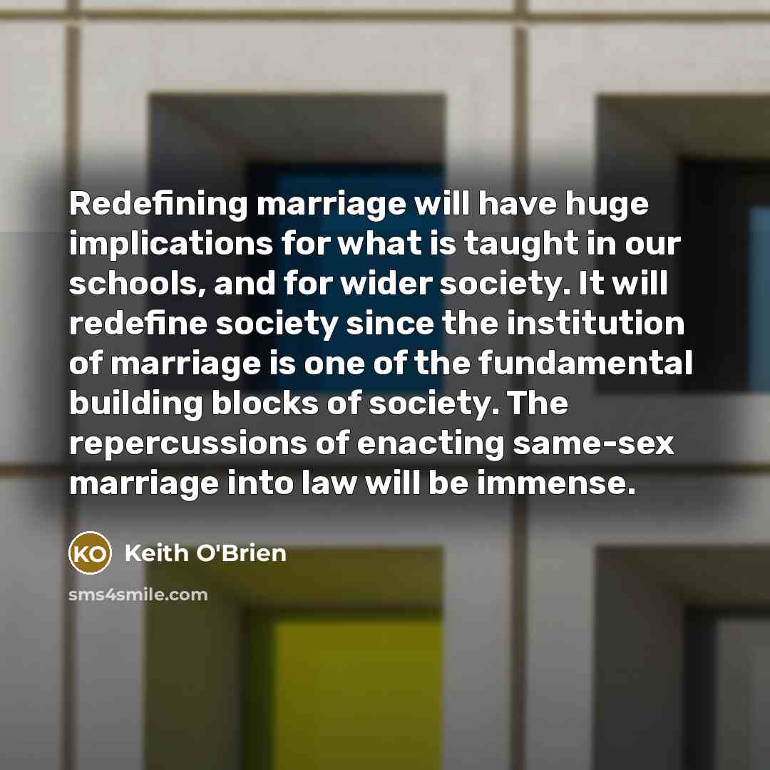 “Redefining marriage will have huge implications for what is taught in our schools, and for wider society. It will redefine society since the institution of marriage is one of the fundamental building blocks of society. The repercussions of enacting same-sex marriage into law will be immense.” quote by Keith O'Brien