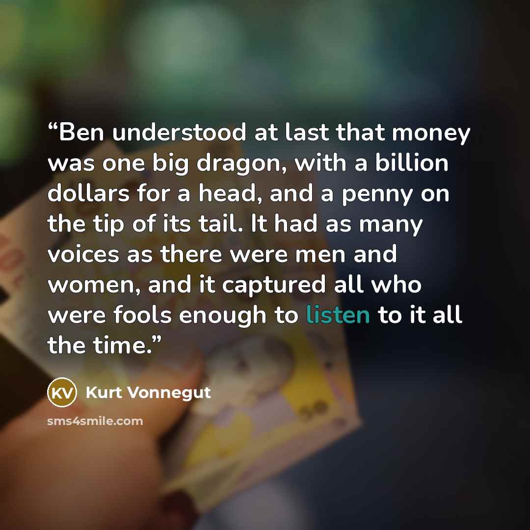 “Ben understood at last that money was one big dragon, with a billion dollars for a head, and a penny on the tip of its tail. It had as many voices as there were men and women, and it captured all who were fools enough to listen to it all the time.” quote by Kurt Vonnegut