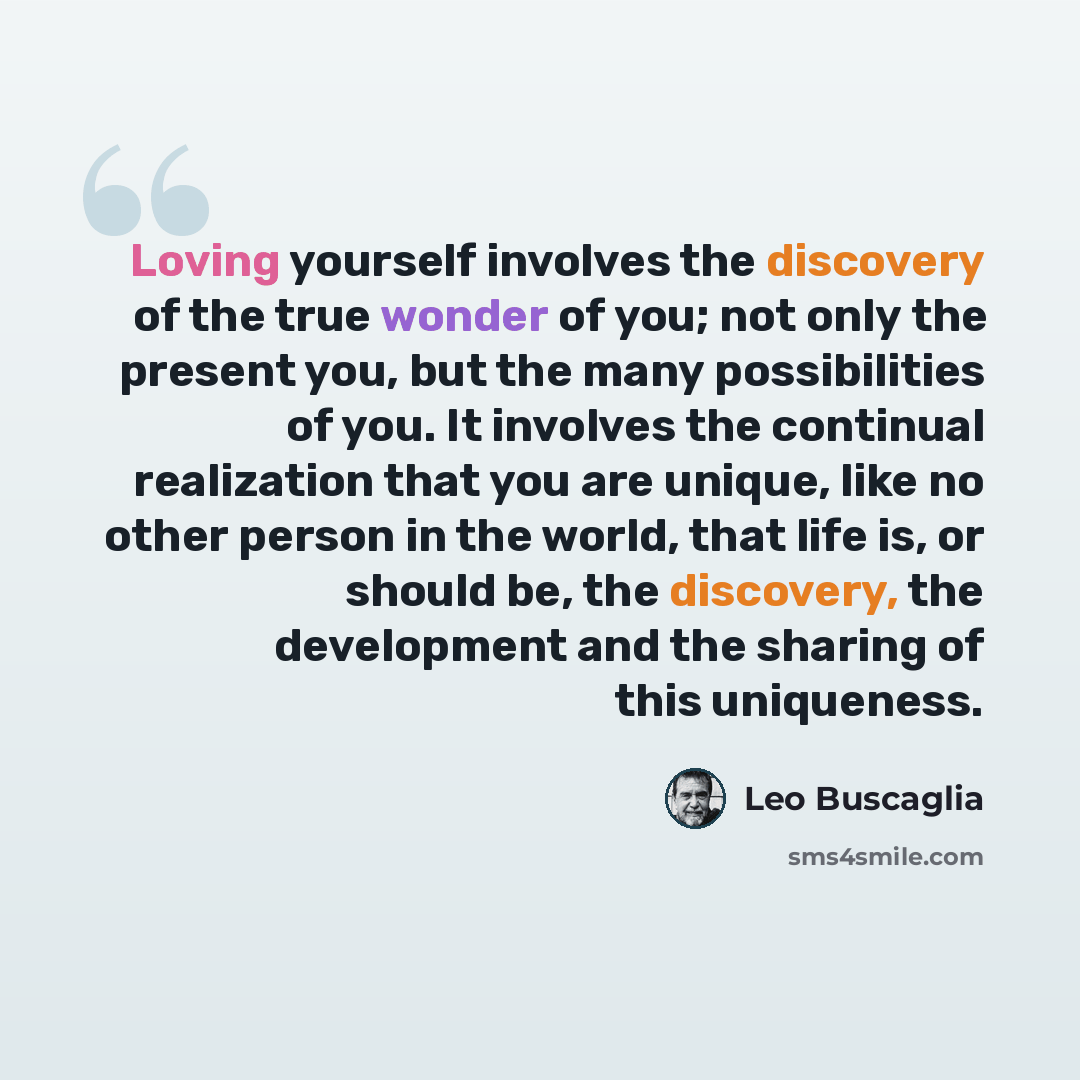 “Loving yourself involves the discovery of the true wonder of you; not only the present you, but the many possibilities of you. It involves the continual realization that you are unique, like no other person in the world, that life is, or should be, the discovery, the development and the sharing of…” quote by Leo Buscaglia