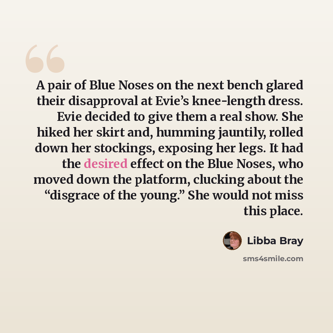 “A pair of Blue Noses on the next bench glared their disapproval at Evie’s knee-length dress. Evie decided to give them a real show. She hiked her skirt and, humming jauntily, rolled down her stockings, exposing her legs. It had the desired effect on the Blue Noses, who moved down the platform…” quote by Libba Bray