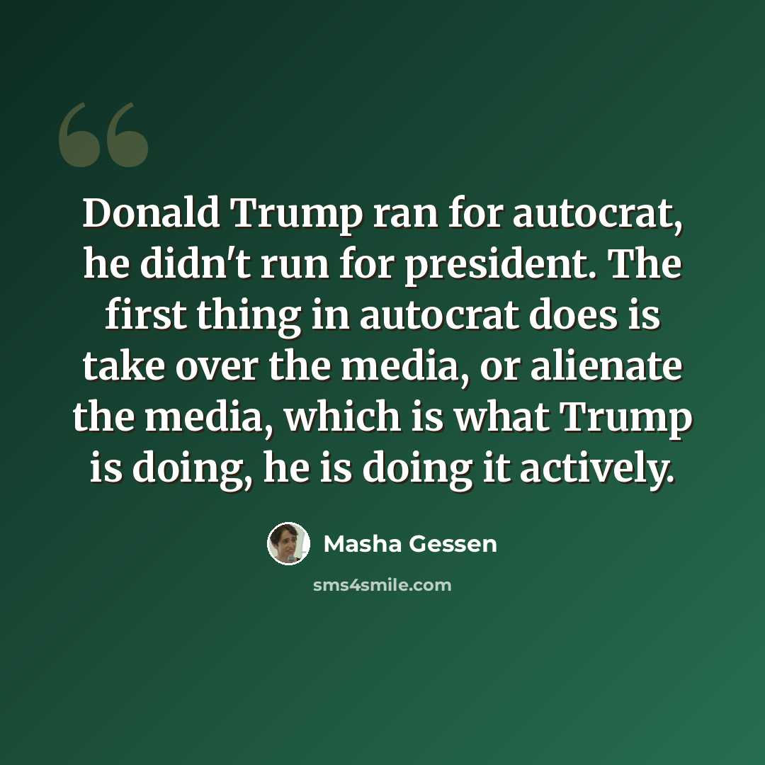 “Donald Trump ran for autocrat, he didn't run for president. The first thing in autocrat does is take over the media, or alienate the media, which is what Trump is doing, he is doing it actively.” quote by Masha Gessen