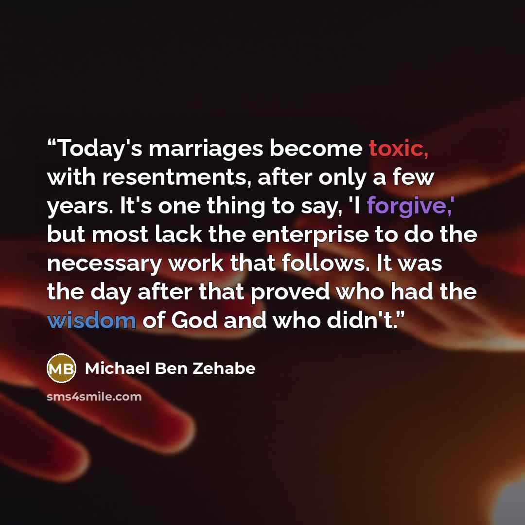 “Today's marriages become toxic, with resentments, after only a few years. It's one thing to say, 'I forgive,' but most lack the enterprise to do the necessary work that follows. It was the day after that proved who had the wisdom of God and who didn't.” quote by Michael Ben Zehabe