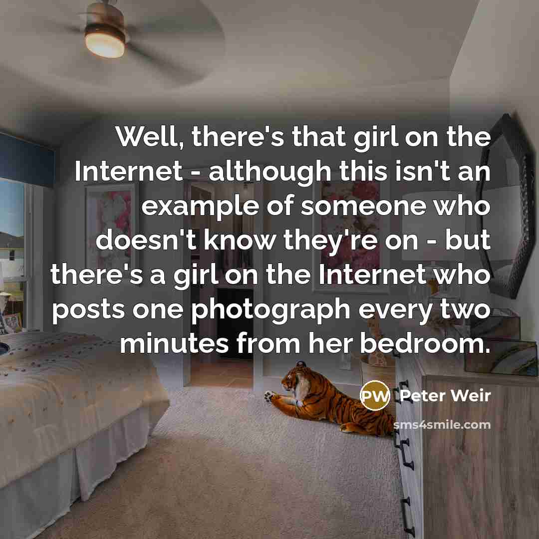 “Well, there's that girl on the Internet - although this isn't an example of someone who doesn't know they're on - but there's a girl on the Internet who posts one photograph every two minutes from her bedroom.” quote by Peter Weir