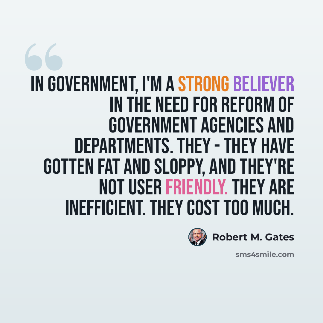 “In government, I'm a strong believer in the need for reform of government agencies and departments. They - they have gotten fat and sloppy, and they're not user friendly. They are inefficient. They cost too much.” quote by Robert M. Gates