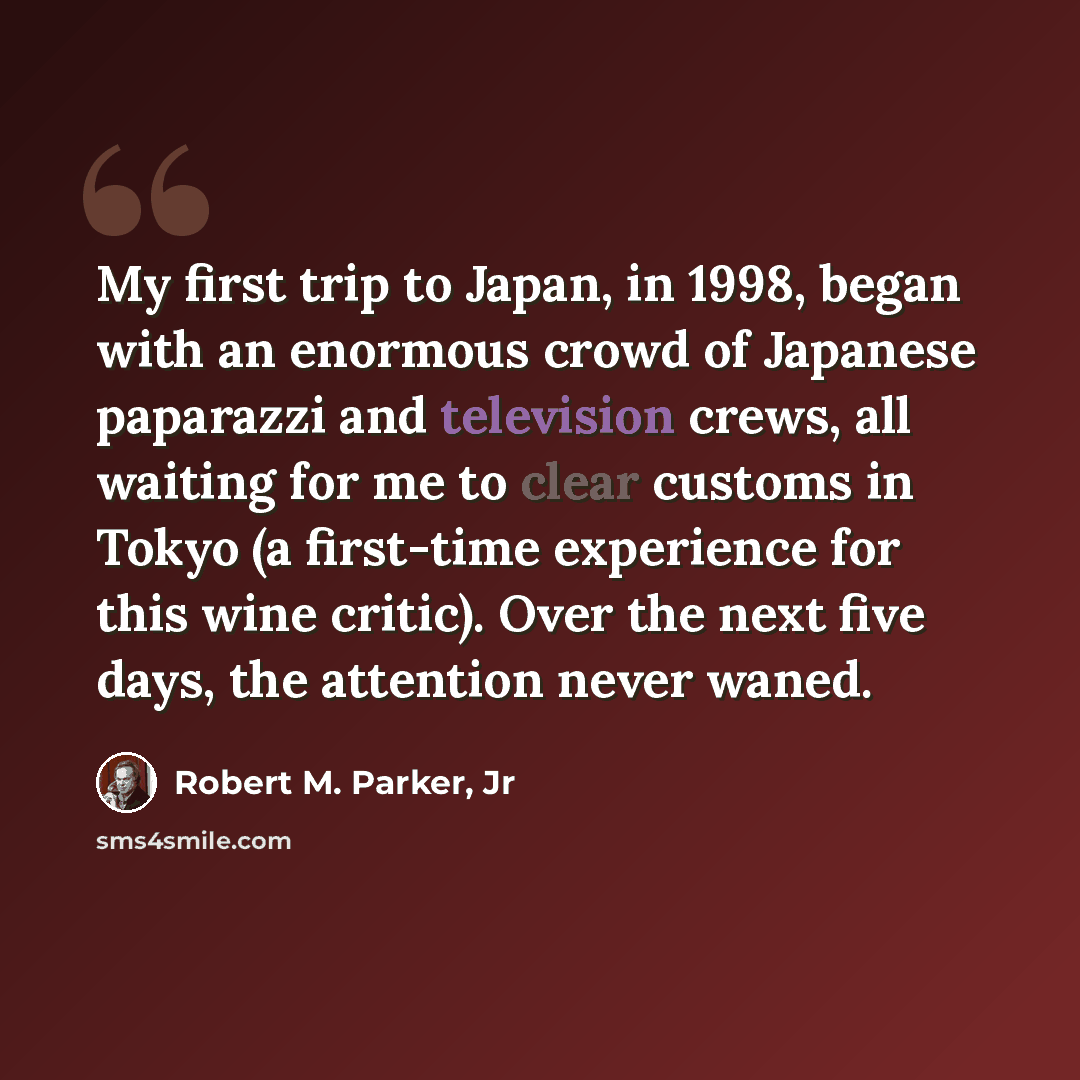 “My first trip to Japan, in 1998, began with an enormous crowd of Japanese paparazzi and television crews, all waiting for me to clear customs in Tokyo (a first-time experience for this wine critic). Over the next five days, the attention never waned.” quote by Robert M. Parker, Jr