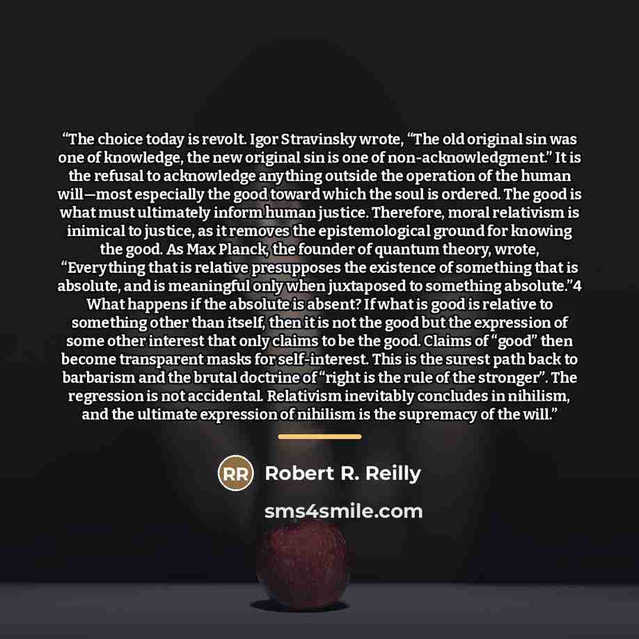 “The choice today is revolt. Igor Stravinsky wrote, “The old original sin was one of knowledge, the new original sin is one of non-acknowledgment.” It is the refusal to acknowledge anything outside the operation of the human will—most especially the good toward which the soul is ordered. The good…” quote by Robert R. Reilly