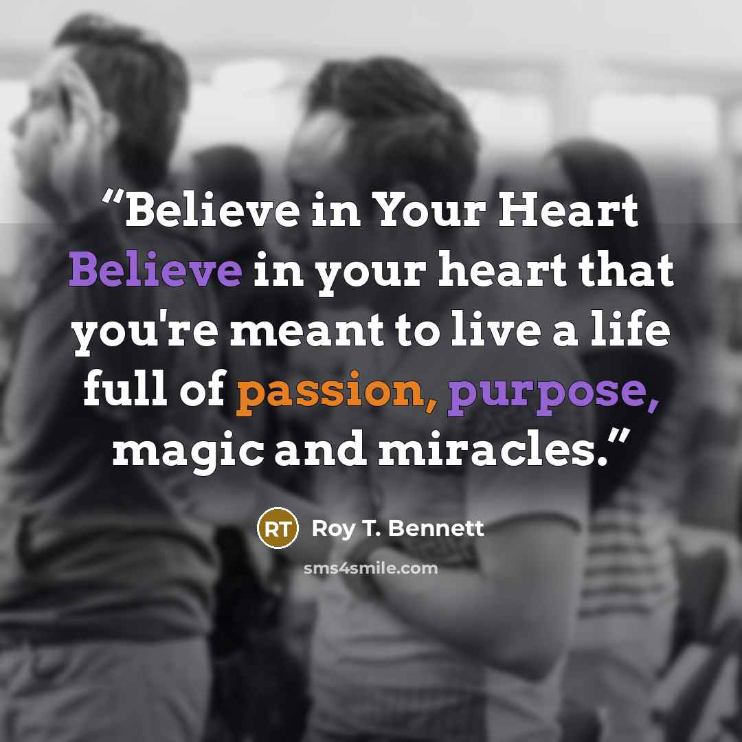 “Believe in Your Heart Believe in your heart that you're meant to live a life full of passion, purpose, magic and miracles.” quote by Roy T. Bennett