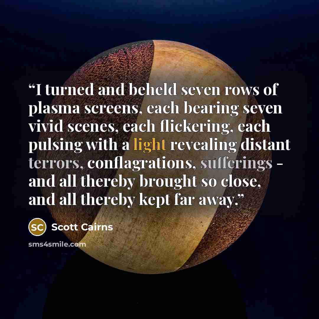 “I turned and beheld seven rows of plasma screens, each bearing seven vivid scenes, each flickering, each pulsing with a light revealing distant terrors, conflagrations, sufferings - and all thereby brought so close, and all thereby kept far away.” quote by Scott Cairns