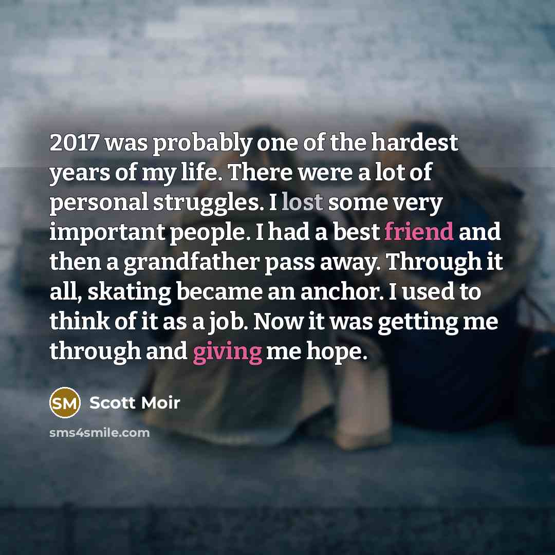 “2017 was probably one of the hardest years of my life. There were a lot of personal struggles. I lost some very important people. I had a best friend and then a grandfather pass away. Through it all, skating became an anchor. I used to think of it as a job. Now it was getting me through and giving…” quote by Scott Moir
