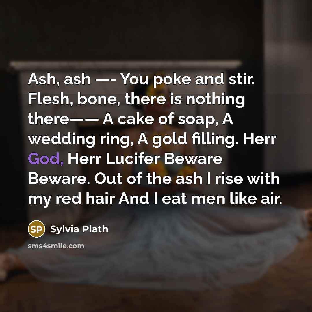 “Ash, ash —- You poke and stir. Flesh, bone, there is nothing there—— A cake of soap, A wedding ring, A gold filling. Herr God, Herr Lucifer Beware Beware. Out of the ash I rise with my red hair And I eat men like air.” quote by Sylvia Plath